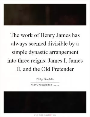 The work of Henry James has always seemed divisible by a simple dynastic arrangement into three reigns: James I, James II, and the Old Pretender Picture Quote #1