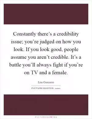 Constantly there’s a credibility issue; you’re judged on how you look. If you look good, people assume you aren’t credible. It’s a battle you’ll always fight if you’re on TV and a female Picture Quote #1