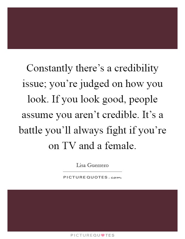 Constantly there's a credibility issue; you're judged on how you look. If you look good, people assume you aren't credible. It's a battle you'll always fight if you're on TV and a female Picture Quote #1