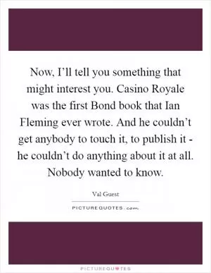 Now, I’ll tell you something that might interest you. Casino Royale was the first Bond book that Ian Fleming ever wrote. And he couldn’t get anybody to touch it, to publish it - he couldn’t do anything about it at all. Nobody wanted to know Picture Quote #1