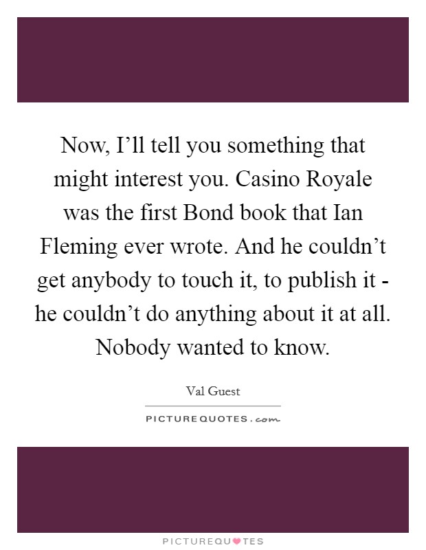 Now, I'll tell you something that might interest you. Casino Royale was the first Bond book that Ian Fleming ever wrote. And he couldn't get anybody to touch it, to publish it - he couldn't do anything about it at all. Nobody wanted to know Picture Quote #1