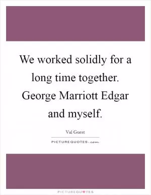 We worked solidly for a long time together. George Marriott Edgar and myself Picture Quote #1