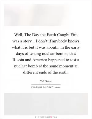 Well, The Day the Earth Caught Fire was a story... I don’t if anybody knows what it is but it was about... in the early days of testing nuclear bombs, that Russia and America happened to test a nuclear bomb at the same moment at different ends of the earth Picture Quote #1