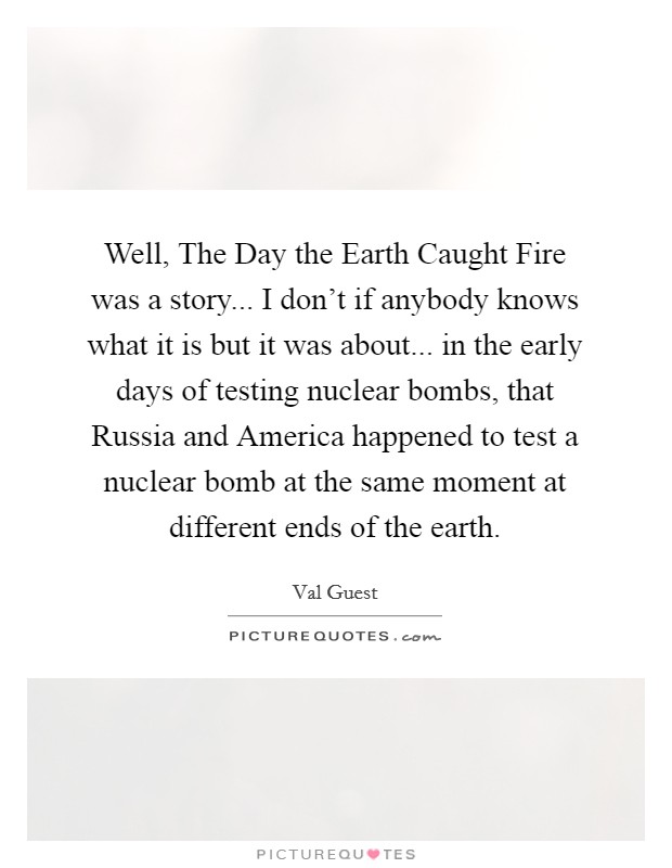 Well, The Day the Earth Caught Fire was a story... I don't if anybody knows what it is but it was about... in the early days of testing nuclear bombs, that Russia and America happened to test a nuclear bomb at the same moment at different ends of the earth Picture Quote #1