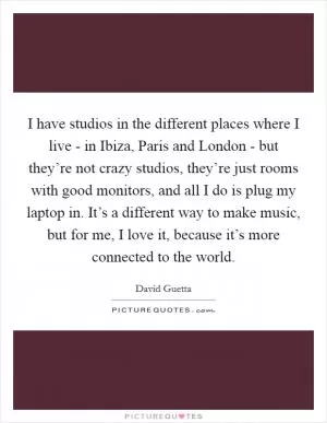 I have studios in the different places where I live - in Ibiza, Paris and London - but they’re not crazy studios, they’re just rooms with good monitors, and all I do is plug my laptop in. It’s a different way to make music, but for me, I love it, because it’s more connected to the world Picture Quote #1