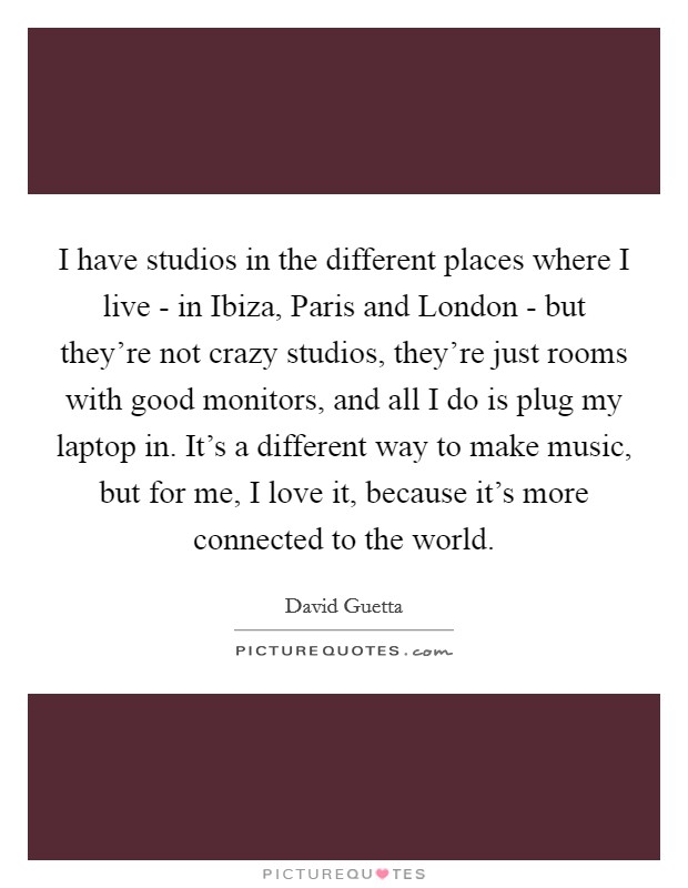 I have studios in the different places where I live - in Ibiza, Paris and London - but they're not crazy studios, they're just rooms with good monitors, and all I do is plug my laptop in. It's a different way to make music, but for me, I love it, because it's more connected to the world Picture Quote #1