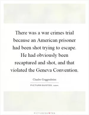 There was a war crimes trial because an American prisoner had been shot trying to escape. He had obviously been recaptured and shot, and that violated the Geneva Convention Picture Quote #1