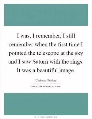 I was, I remember, I still remember when the first time I pointed the telescope at the sky and I saw Saturn with the rings. It was a beautiful image Picture Quote #1