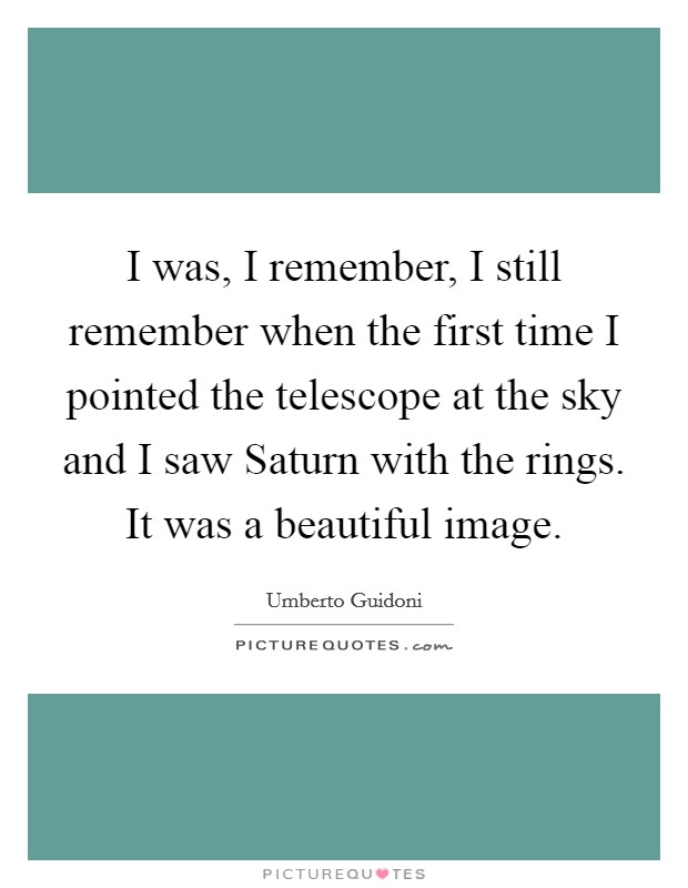I was, I remember, I still remember when the first time I pointed the telescope at the sky and I saw Saturn with the rings. It was a beautiful image Picture Quote #1