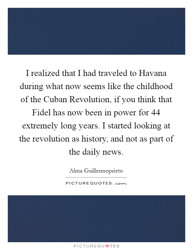 I realized that I had traveled to Havana during what now seems like the childhood of the Cuban Revolution, if you think that Fidel has now been in power for 44 extremely long years. I started looking at the revolution as history, and not as part of the daily news Picture Quote #1