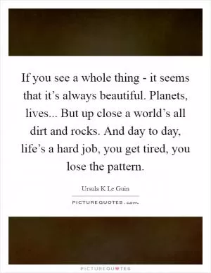 If you see a whole thing - it seems that it’s always beautiful. Planets, lives... But up close a world’s all dirt and rocks. And day to day, life’s a hard job, you get tired, you lose the pattern Picture Quote #1