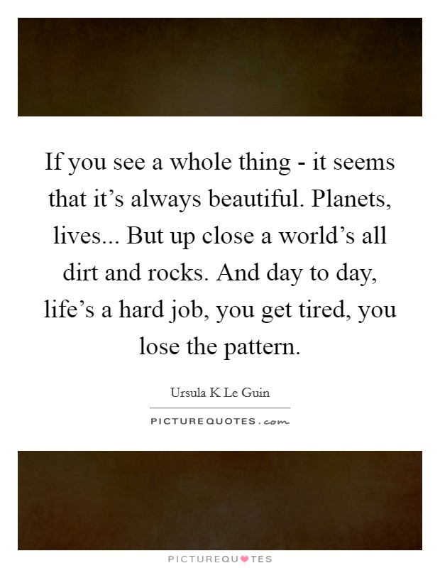 If you see a whole thing - it seems that it's always beautiful. Planets, lives... But up close a world's all dirt and rocks. And day to day, life's a hard job, you get tired, you lose the pattern Picture Quote #1