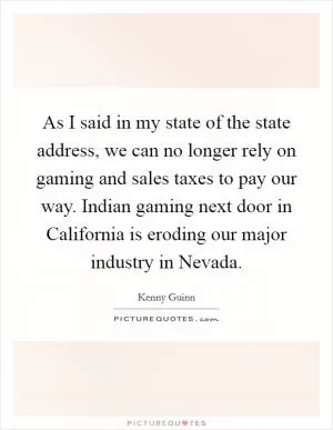 As I said in my state of the state address, we can no longer rely on gaming and sales taxes to pay our way. Indian gaming next door in California is eroding our major industry in Nevada Picture Quote #1
