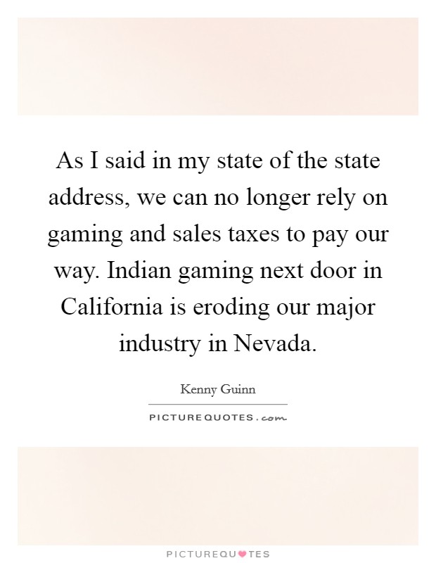 As I said in my state of the state address, we can no longer rely on gaming and sales taxes to pay our way. Indian gaming next door in California is eroding our major industry in Nevada Picture Quote #1