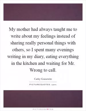 My mother had always taught me to write about my feelings instead of sharing really personal things with others, so I spent many evenings writing in my diary, eating everything in the kitchen and waiting for Mr. Wrong to call Picture Quote #1