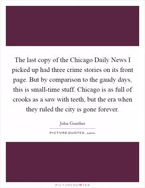 The last copy of the Chicago Daily News I picked up had three crime stories on its front page. But by comparison to the gaudy days, this is small-time stuff. Chicago is as full of crooks as a saw with teeth, but the era when they ruled the city is gone forever Picture Quote #1