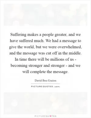 Suffering makes a people greater, and we have suffered much. We had a message to give the world, but we were overwhelmed, and the message was cut off in the middle. In time there will be millions of us - becoming stronger and stronger - and we will complete the message Picture Quote #1