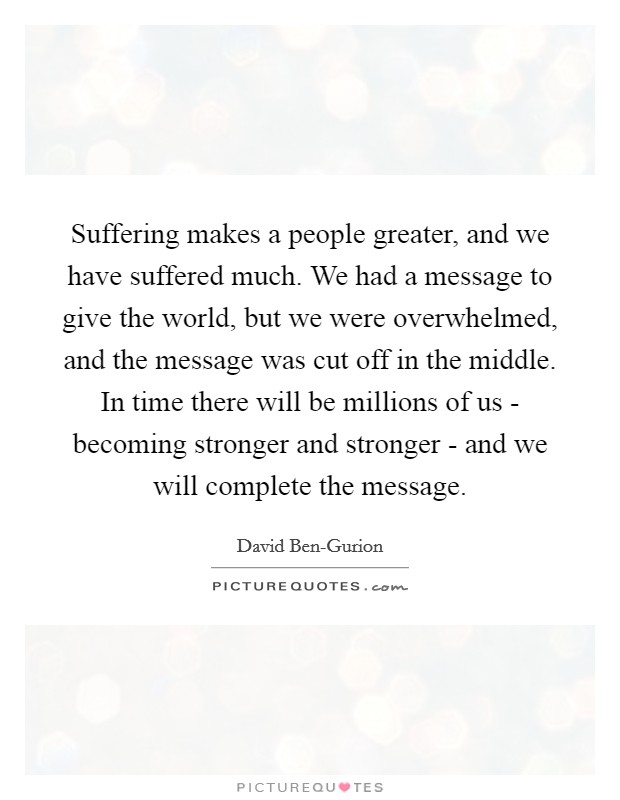 Suffering makes a people greater, and we have suffered much. We had a message to give the world, but we were overwhelmed, and the message was cut off in the middle. In time there will be millions of us - becoming stronger and stronger - and we will complete the message Picture Quote #1