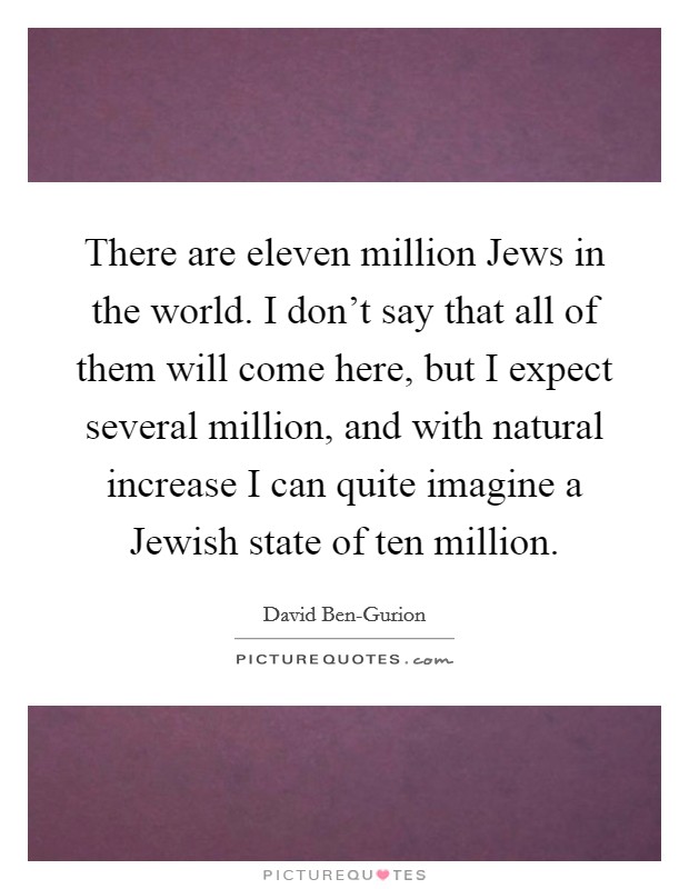 There are eleven million Jews in the world. I don't say that all of them will come here, but I expect several million, and with natural increase I can quite imagine a Jewish state of ten million Picture Quote #1