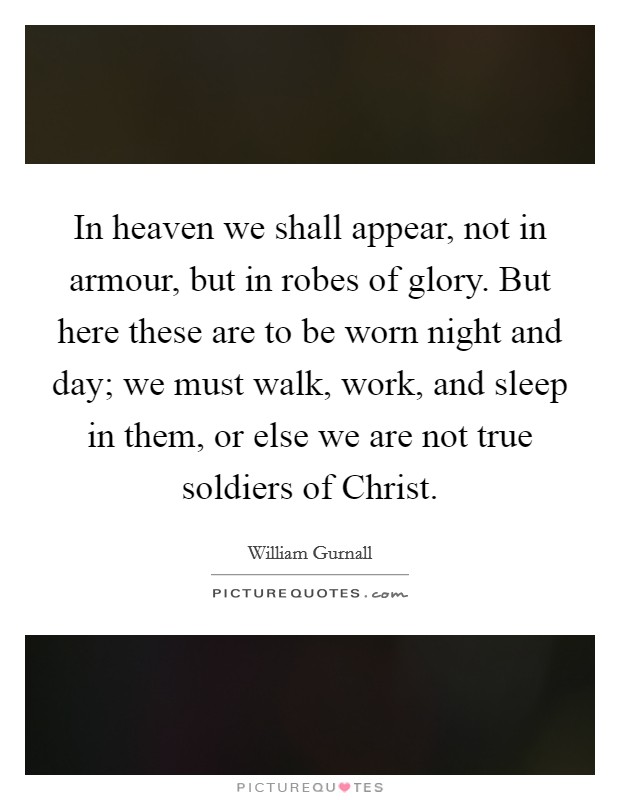 In heaven we shall appear, not in armour, but in robes of glory. But here these are to be worn night and day; we must walk, work, and sleep in them, or else we are not true soldiers of Christ Picture Quote #1