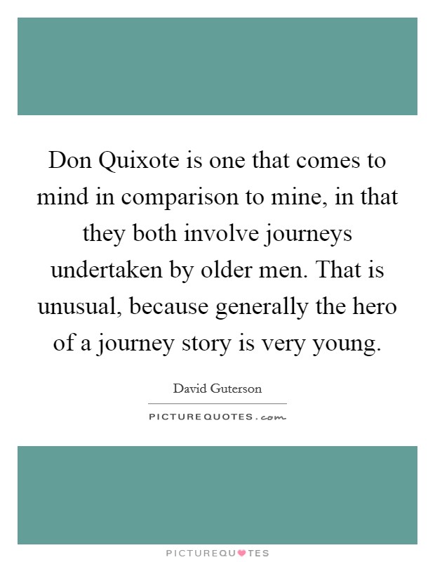 Don Quixote is one that comes to mind in comparison to mine, in that they both involve journeys undertaken by older men. That is unusual, because generally the hero of a journey story is very young Picture Quote #1