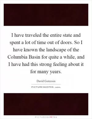 I have traveled the entire state and spent a lot of time out of doors. So I have known the landscape of the Columbia Basin for quite a while, and I have had this strong feeling about it for many years Picture Quote #1