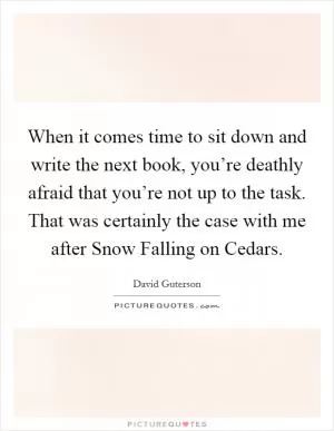 When it comes time to sit down and write the next book, you’re deathly afraid that you’re not up to the task. That was certainly the case with me after Snow Falling on Cedars Picture Quote #1