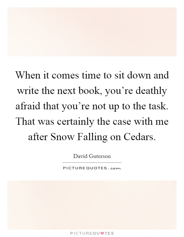 When it comes time to sit down and write the next book, you're deathly afraid that you're not up to the task. That was certainly the case with me after Snow Falling on Cedars Picture Quote #1