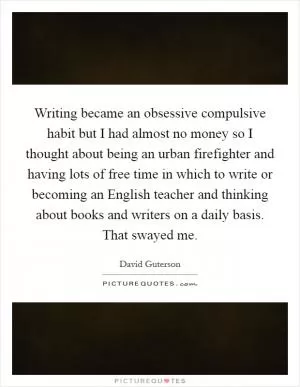 Writing became an obsessive compulsive habit but I had almost no money so I thought about being an urban firefighter and having lots of free time in which to write or becoming an English teacher and thinking about books and writers on a daily basis. That swayed me Picture Quote #1