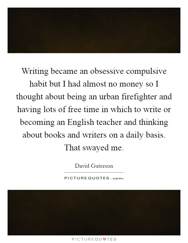 Writing became an obsessive compulsive habit but I had almost no money so I thought about being an urban firefighter and having lots of free time in which to write or becoming an English teacher and thinking about books and writers on a daily basis. That swayed me Picture Quote #1