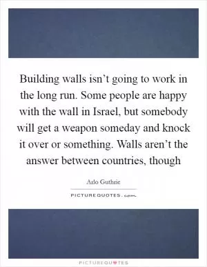 Building walls isn’t going to work in the long run. Some people are happy with the wall in Israel, but somebody will get a weapon someday and knock it over or something. Walls aren’t the answer between countries, though Picture Quote #1