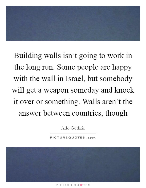 Building walls isn't going to work in the long run. Some people are happy with the wall in Israel, but somebody will get a weapon someday and knock it over or something. Walls aren't the answer between countries, though Picture Quote #1