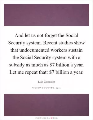 And let us not forget the Social Security system. Recent studies show that undocumented workers sustain the Social Security system with a subsidy as much as $7 billion a year. Let me repeat that: $7 billion a year Picture Quote #1