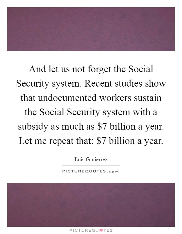 And let us not forget the Social Security system. Recent studies show that undocumented workers sustain the Social Security system with a subsidy as much as $7 billion a year. Let me repeat that: $7 billion a year Picture Quote #1