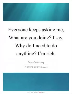Everyone keeps asking me, What are you doing? I say, Why do I need to do anything? I’m rich Picture Quote #1