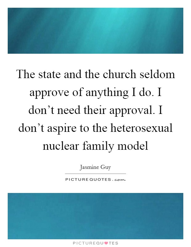 The state and the church seldom approve of anything I do. I don't need their approval. I don't aspire to the heterosexual nuclear family model Picture Quote #1