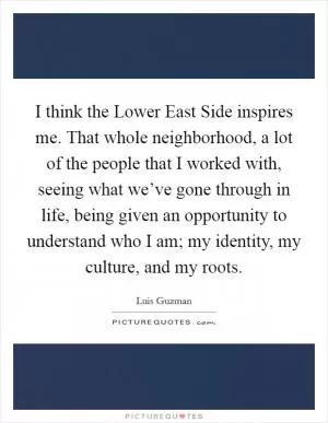 I think the Lower East Side inspires me. That whole neighborhood, a lot of the people that I worked with, seeing what we’ve gone through in life, being given an opportunity to understand who I am; my identity, my culture, and my roots Picture Quote #1