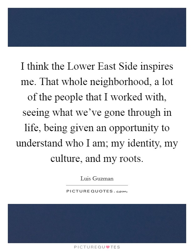 I think the Lower East Side inspires me. That whole neighborhood, a lot of the people that I worked with, seeing what we've gone through in life, being given an opportunity to understand who I am; my identity, my culture, and my roots Picture Quote #1