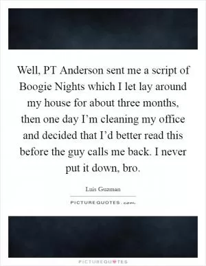 Well, PT Anderson sent me a script of Boogie Nights which I let lay around my house for about three months, then one day I’m cleaning my office and decided that I’d better read this before the guy calls me back. I never put it down, bro Picture Quote #1