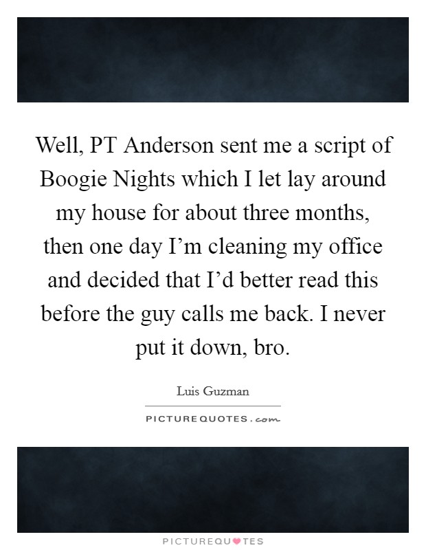 Well, PT Anderson sent me a script of Boogie Nights which I let lay around my house for about three months, then one day I'm cleaning my office and decided that I'd better read this before the guy calls me back. I never put it down, bro Picture Quote #1