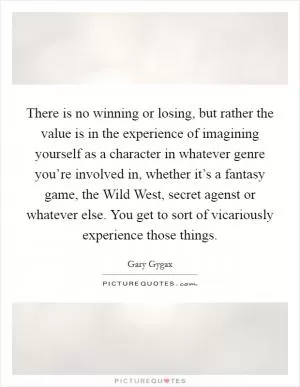 There is no winning or losing, but rather the value is in the experience of imagining yourself as a character in whatever genre you’re involved in, whether it’s a fantasy game, the Wild West, secret agenst or whatever else. You get to sort of vicariously experience those things Picture Quote #1