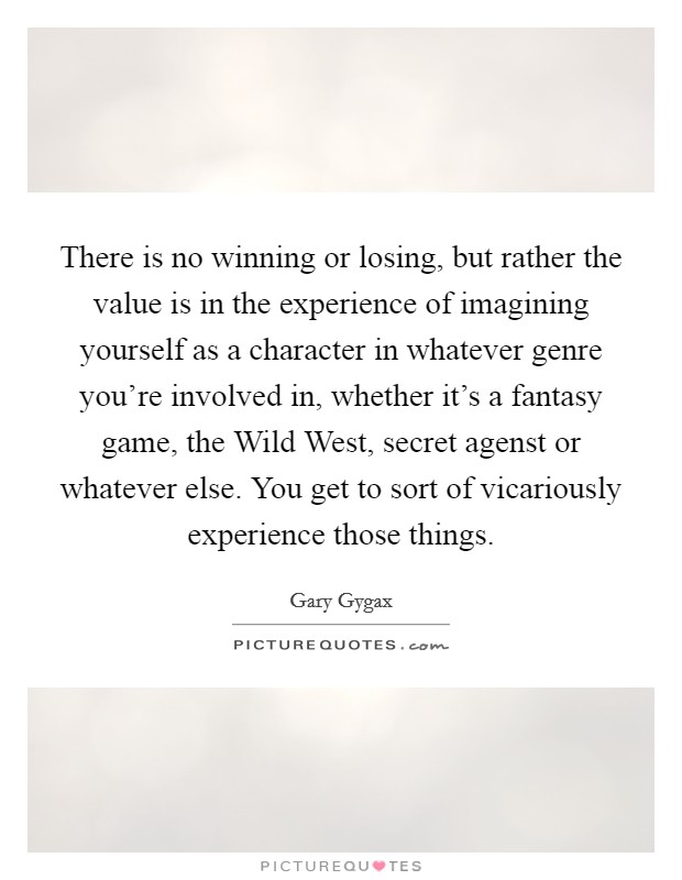 There is no winning or losing, but rather the value is in the experience of imagining yourself as a character in whatever genre you're involved in, whether it's a fantasy game, the Wild West, secret agenst or whatever else. You get to sort of vicariously experience those things Picture Quote #1