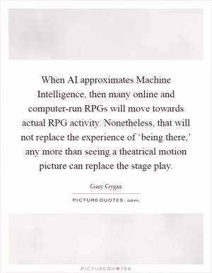 When AI approximates Machine Intelligence, then many online and computer-run RPGs will move towards actual RPG activity. Nonetheless, that will not replace the experience of ‘being there,’ any more than seeing a theatrical motion picture can replace the stage play Picture Quote #1