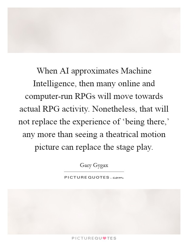 When AI approximates Machine Intelligence, then many online and computer-run RPGs will move towards actual RPG activity. Nonetheless, that will not replace the experience of ‘being there,' any more than seeing a theatrical motion picture can replace the stage play Picture Quote #1