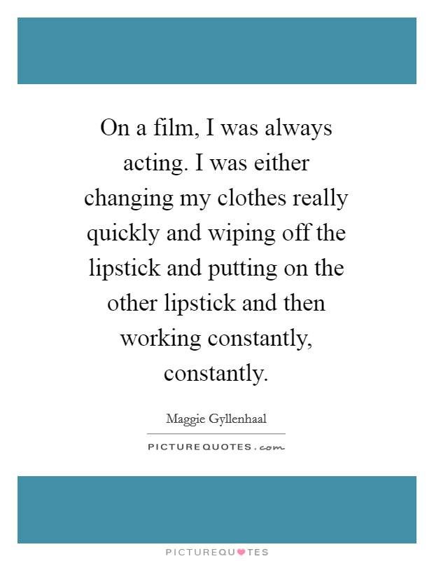 On a film, I was always acting. I was either changing my clothes really quickly and wiping off the lipstick and putting on the other lipstick and then working constantly, constantly Picture Quote #1