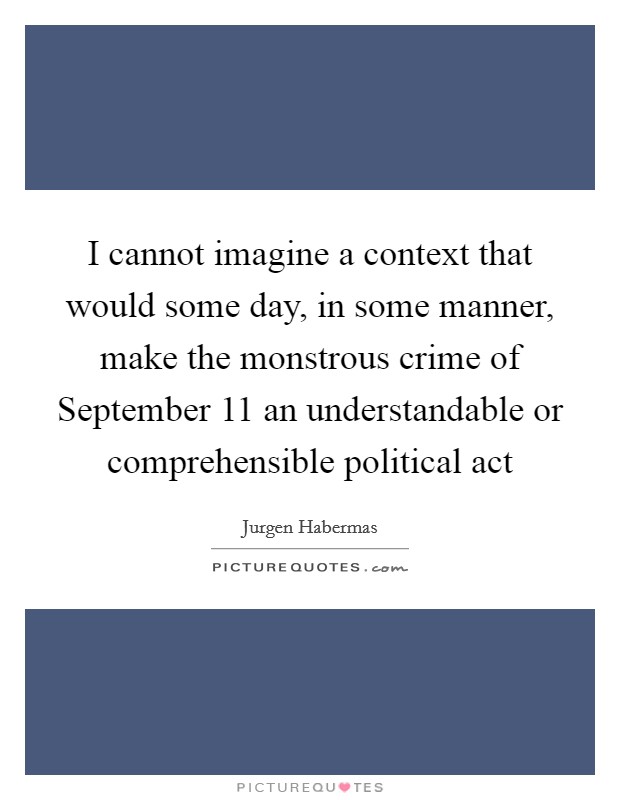 I cannot imagine a context that would some day, in some manner, make the monstrous crime of September 11 an understandable or comprehensible political act Picture Quote #1