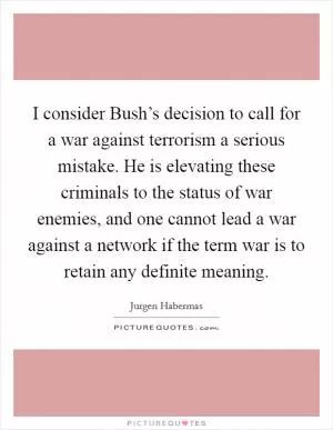 I consider Bush’s decision to call for a war against terrorism a serious mistake. He is elevating these criminals to the status of war enemies, and one cannot lead a war against a network if the term war is to retain any definite meaning Picture Quote #1