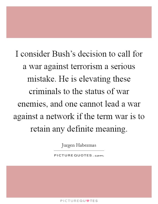 I consider Bush's decision to call for a war against terrorism a serious mistake. He is elevating these criminals to the status of war enemies, and one cannot lead a war against a network if the term war is to retain any definite meaning Picture Quote #1