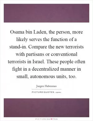 Osama bin Laden, the person, more likely serves the function of a stand-in. Compare the new terrorists with partisans or conventional terrorists in Israel. These people often fight in a decentralized manner in small, autonomous units, too Picture Quote #1