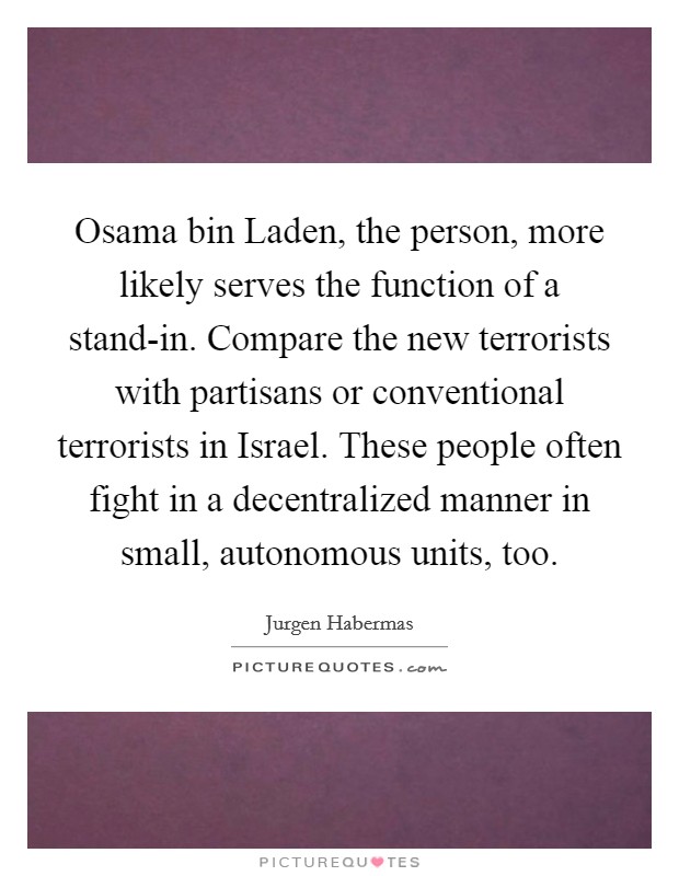 Osama bin Laden, the person, more likely serves the function of a stand-in. Compare the new terrorists with partisans or conventional terrorists in Israel. These people often fight in a decentralized manner in small, autonomous units, too Picture Quote #1